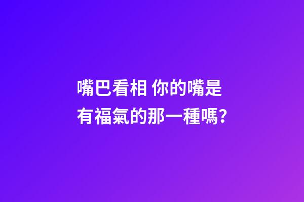 嘴巴看相 你的嘴是有福氣的那一種嗎？